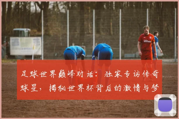足球世界巅峰对话:独家专访传奇球星,揭秘世界杯背后的激情与梦想