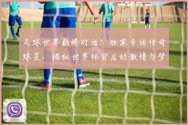 足球世界巅峰对话:独家专访传奇球星,揭秘世界杯背后的激情与梦想