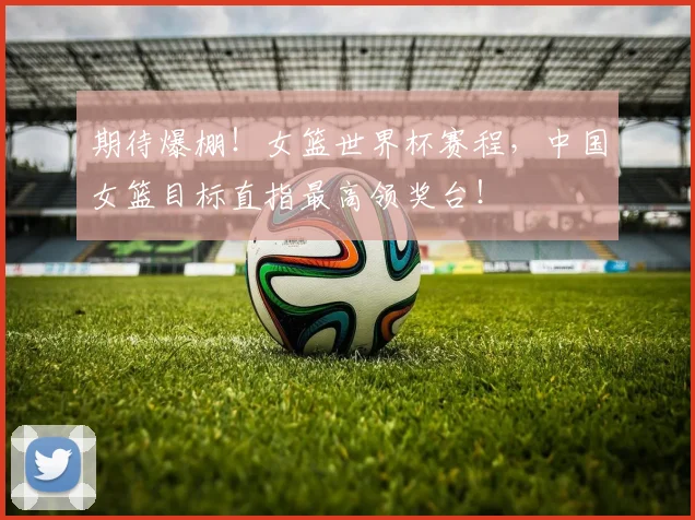 期待爆棚!女篮世界杯赛程,中国女篮目标直指最高领奖台!
