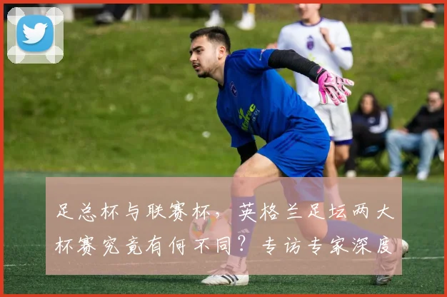 足总杯与联赛杯,英格兰足坛两大杯赛究竟有何不同?专访专家深度解析