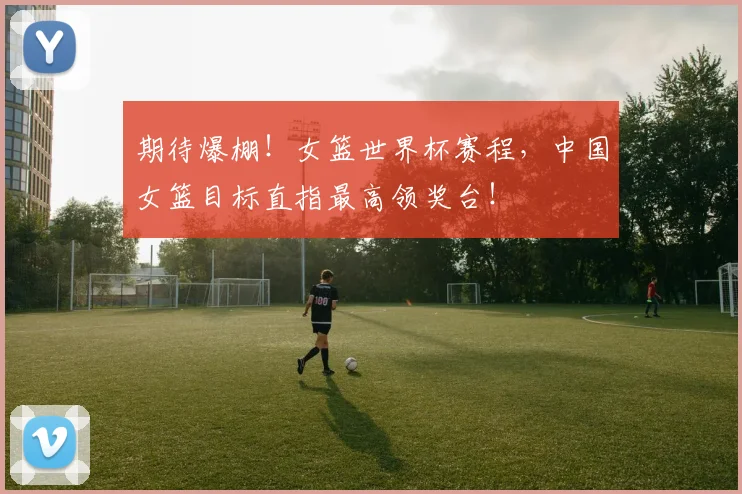 期待爆棚!女篮世界杯赛程,中国女篮目标直指最高领奖台!