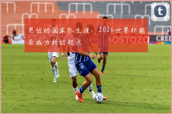 恩佐的国家队生涯,2026世界杯能否成为新的起点