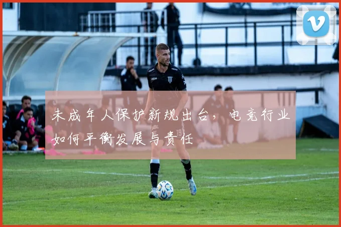 未成年人保护新规出台，电竞行业如何平衡发展与责任